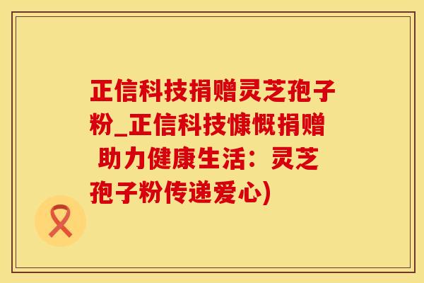 正信科技捐赠灵芝孢子粉_正信科技慷慨捐赠 助力健康生活：灵芝孢子粉传递爱心)