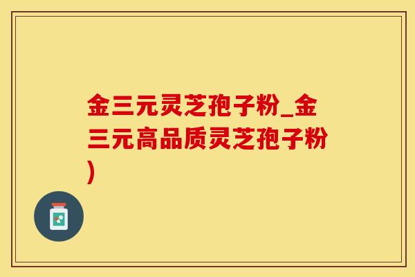 金三元灵芝孢子粉_金三元高品质灵芝孢子粉)