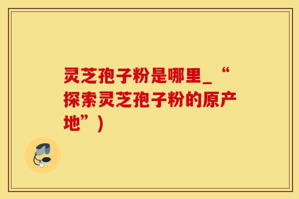 灵芝孢子粉是哪里_“探索灵芝孢子粉的原产地”)