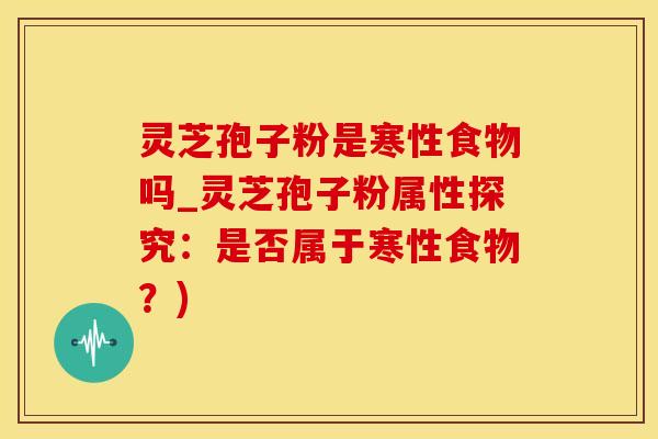 灵芝孢子粉是寒性食物吗_灵芝孢子粉属性探究：是否属于寒性食物？)
