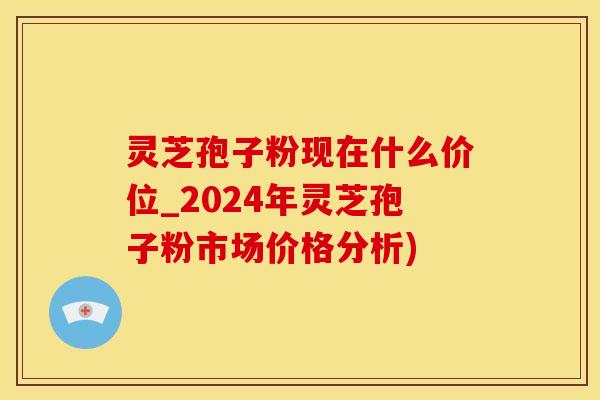 灵芝孢子粉现在什么价位_2024年灵芝孢子粉市场价格分析)