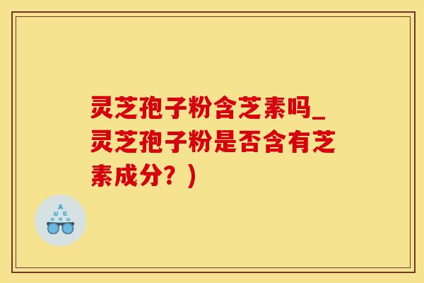 灵芝孢子粉含芝素吗_灵芝孢子粉是否含有芝素成分？)