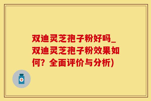 双迪灵芝孢子粉好吗_双迪灵芝孢子粉效果如何？全面评价与分析)