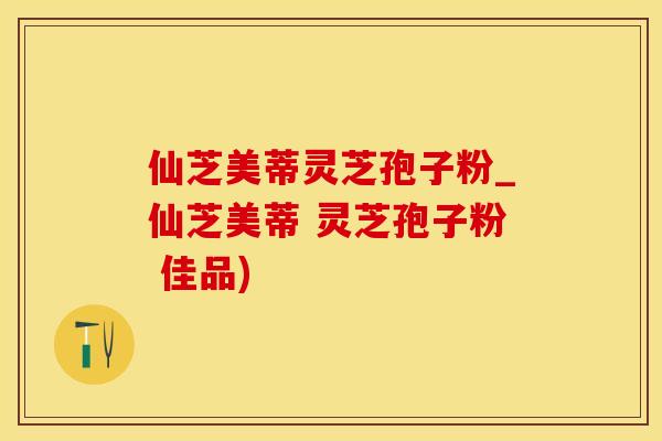仙芝美蒂灵芝孢子粉_仙芝美蒂 灵芝孢子粉 佳品)