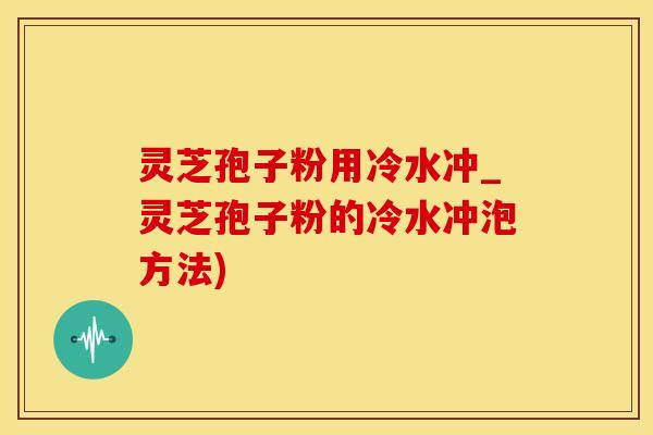 灵芝孢子粉用冷水冲_灵芝孢子粉的冷水冲泡方法)