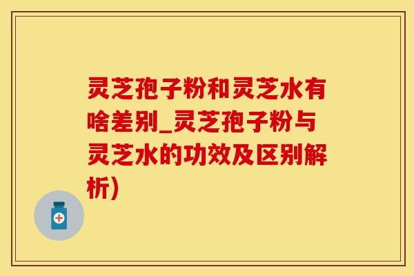 灵芝孢子粉和灵芝水有啥差别_灵芝孢子粉与灵芝水的功效及区别解析)