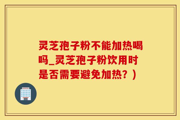 灵芝孢子粉不能加热喝吗_灵芝孢子粉饮用时是否需要避免加热？)