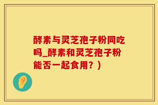 酵素与灵芝孢子粉同吃吗_酵素和灵芝孢子粉能否一起食用？)