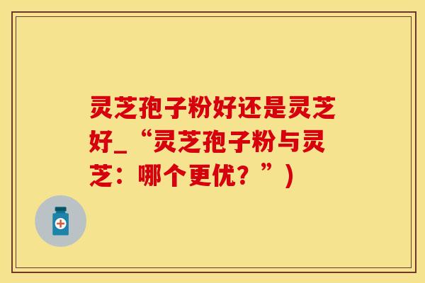 灵芝孢子粉好还是灵芝好_“灵芝孢子粉与灵芝:哪个更优?”) 灵芝孢子粉好还是灵芝好_“灵芝孢子粉与灵芝:哪个更优?”)