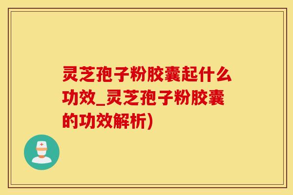 灵芝孢子粉胶囊起什么功效_灵芝孢子粉胶囊的功效解析)