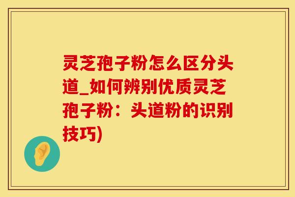 灵芝孢子粉怎么区分头道_如何辨别优质灵芝孢子粉：头道粉的识别技巧)