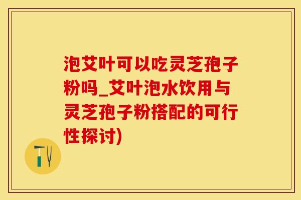 泡艾叶可以吃灵芝孢子粉吗_艾叶泡水饮用与灵芝孢子粉搭配的可行性探讨)