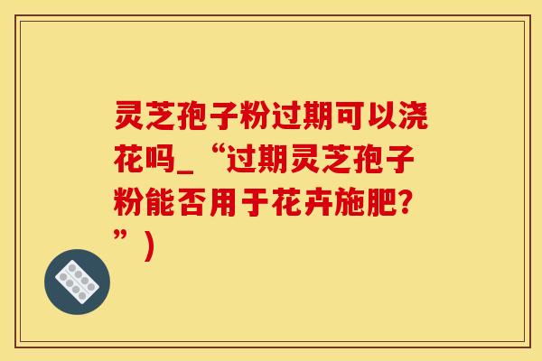 灵芝孢子粉过期可以浇花吗_“过期灵芝孢子粉能否用于花卉施肥？”)