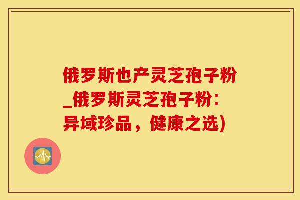 俄罗斯也产灵芝孢子粉_俄罗斯灵芝孢子粉：异域珍品，健康之选)