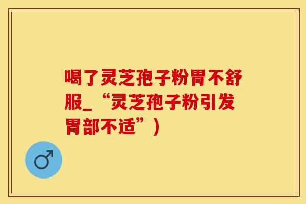 喝了灵芝孢子粉胃不舒服_“灵芝孢子粉引发胃部不适”)