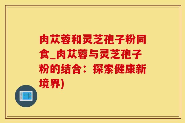 肉苁蓉和灵芝孢子粉同食_肉苁蓉与灵芝孢子粉的结合：探索健康新境界)