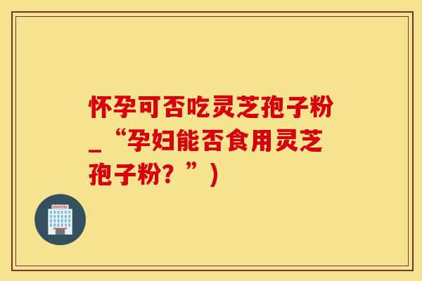 怀孕可否吃灵芝孢子粉_“孕妇能否食用灵芝孢子粉？”)