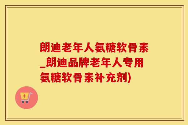 朗迪老年人氨糖软骨素_朗迪品牌老年人专用氨糖软骨素补充剂)
