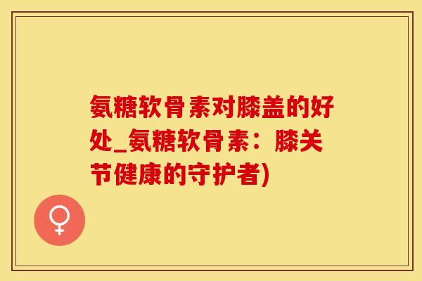 氨糖软骨素对膝盖的好处_氨糖软骨素：膝关节健康的守护者)