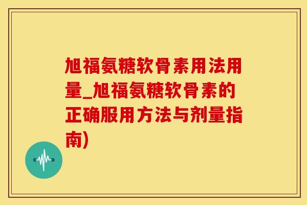 旭福氨糖软骨素用法用量_旭福氨糖软骨素的正确服用方法与剂量指南)