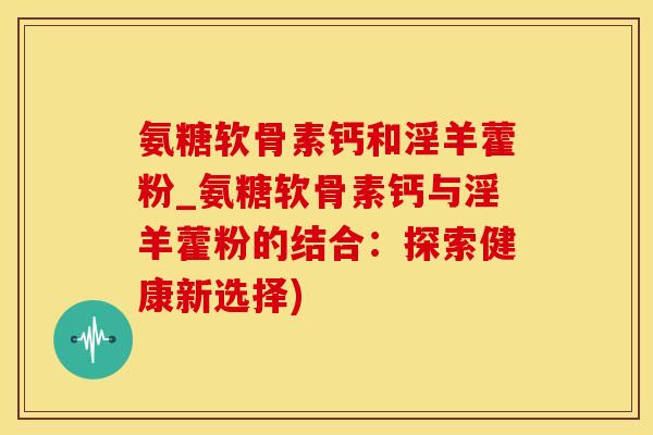 氨糖软骨素钙和淫羊藿粉_氨糖软骨素钙与淫羊藿粉的结合：探索健康新选择)
