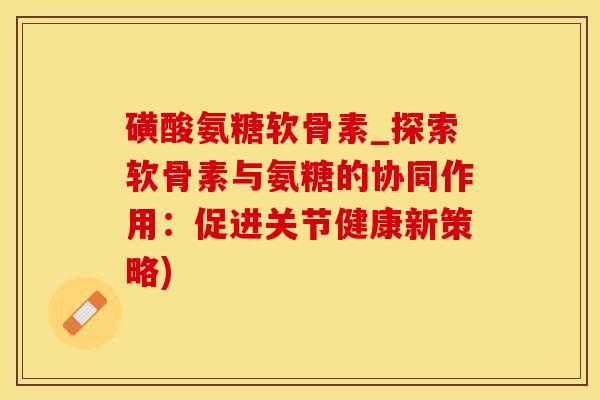 磺酸氨糖软骨素_探索软骨素与氨糖的协同作用：促进关节健康新策略)
