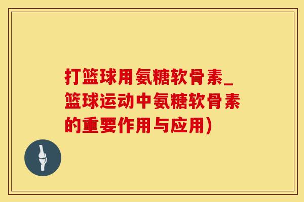 打篮球用氨糖软骨素_篮球运动中氨糖软骨素的重要作用与应用)