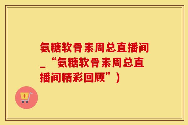 氨糖软骨素周总直播间_“氨糖软骨素周总直播间精彩回顾”)