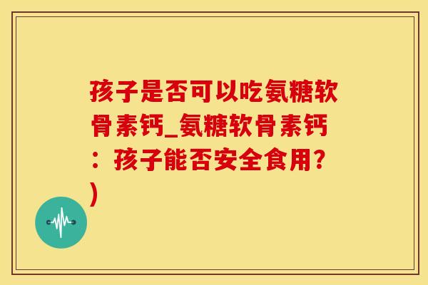 孩子是否可以吃氨糖软骨素钙_氨糖软骨素钙：孩子能否安全食用？)