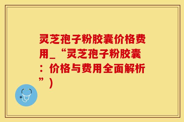 灵芝孢子粉胶囊价格费用_“灵芝孢子粉胶囊：价格与费用全面解析”)