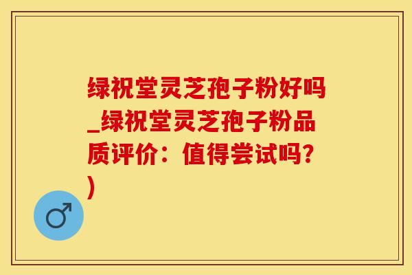 绿祝堂灵芝孢子粉好吗_绿祝堂灵芝孢子粉品质评价：值得尝试吗？)