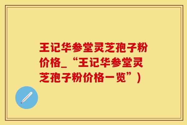 王记华参堂灵芝孢子粉价格_“王记华参堂灵芝孢子粉价格一览”)