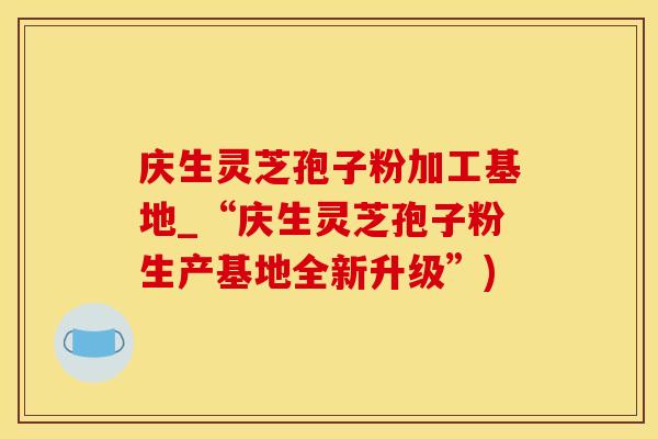 庆生灵芝孢子粉加工基地_“庆生灵芝孢子粉生产基地全新升级”)