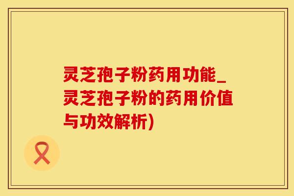 灵芝孢子粉药用功能_灵芝孢子粉的药用价值与功效解析)
