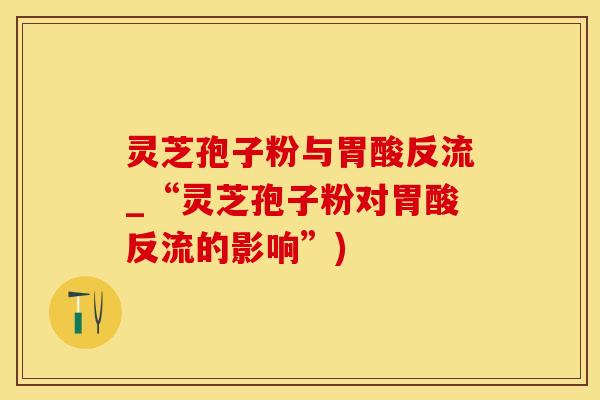 灵芝孢子粉与胃酸反流_“灵芝孢子粉对胃酸反流的影响”)
