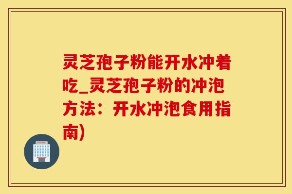 灵芝孢子粉能开水冲着吃_灵芝孢子粉的冲泡方法：开水冲泡食用指南)