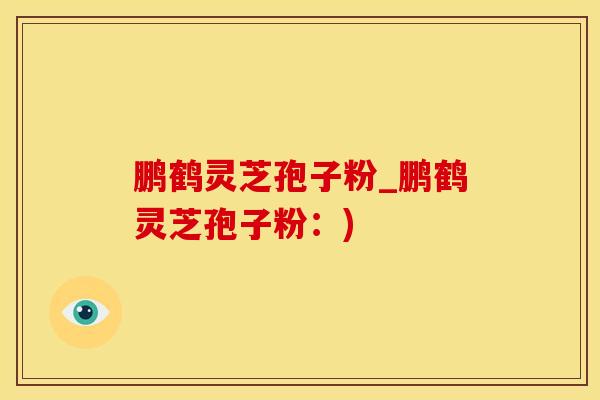 鹏鹤灵芝孢子粉_鹏鹤灵芝孢子粉：)