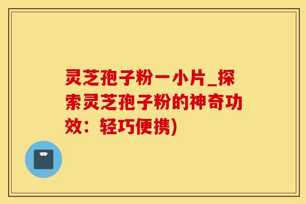 灵芝孢子粉一小片_探索灵芝孢子粉的神奇功效：轻巧便携)