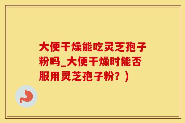 大便干燥能吃灵芝孢子粉吗_大便干燥时能否服用灵芝孢子粉？)