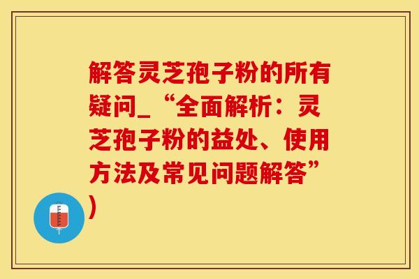 解答灵芝孢子粉的所有疑问_“全面解析：灵芝孢子粉的益处、使用方法及常见问题解答”)