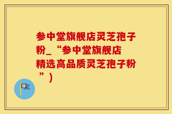 参中堂旗舰店灵芝孢子粉_“参中堂旗舰店 精选高品质灵芝孢子粉 ”)