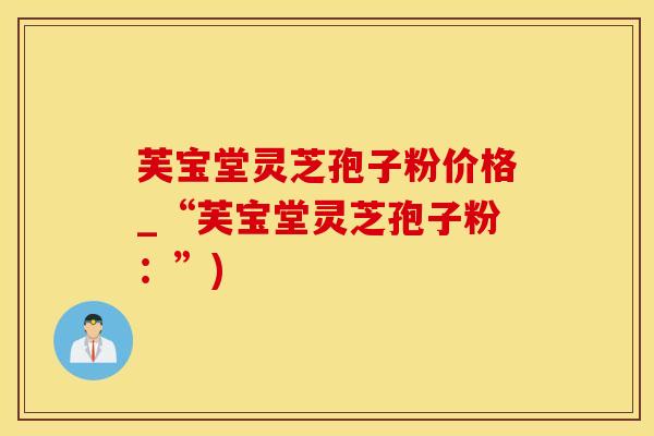芙宝堂灵芝孢子粉价格_“芙宝堂灵芝孢子粉：”)
