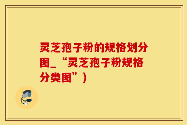 灵芝孢子粉的规格划分图_“灵芝孢子粉规格分类图”)