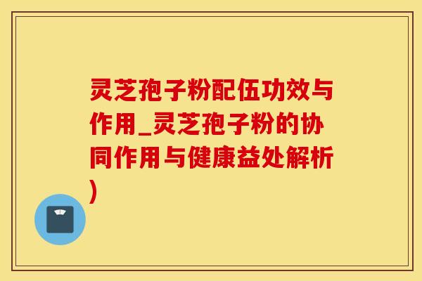灵芝孢子粉配伍功效与作用_灵芝孢子粉的协同作用与健康益处解析)