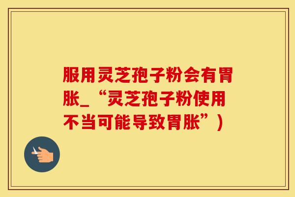 服用灵芝孢子粉会有胃胀_“灵芝孢子粉使用不当可能导致胃胀”)
