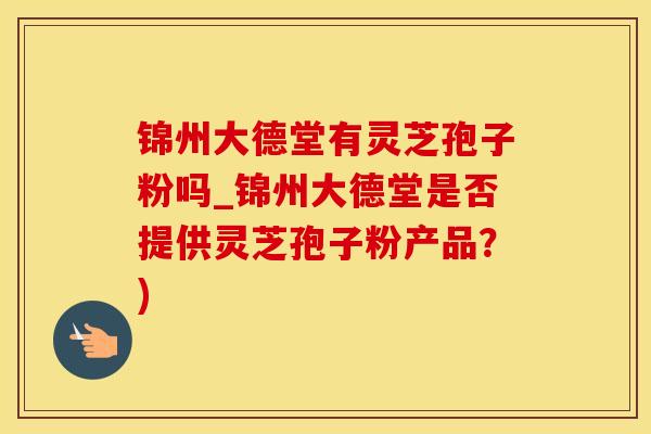 锦州大德堂有灵芝孢子粉吗_锦州大德堂是否提供灵芝孢子粉产品？)