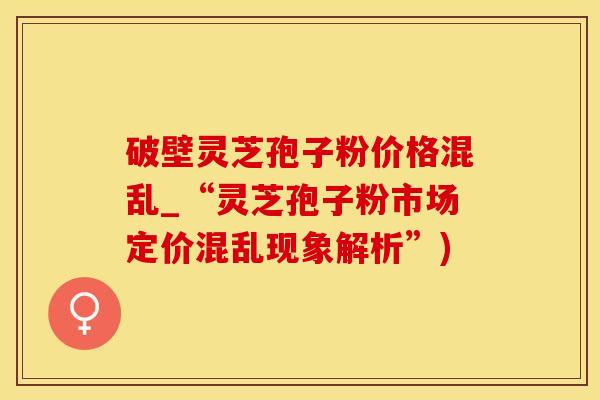 破壁灵芝孢子粉价格混乱_“灵芝孢子粉市场定价混乱现象解析”)