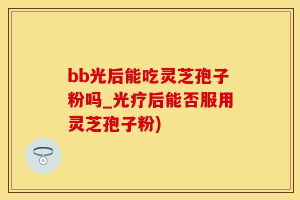 bb光后能吃灵芝孢子粉吗_光疗后能否服用灵芝孢子粉)