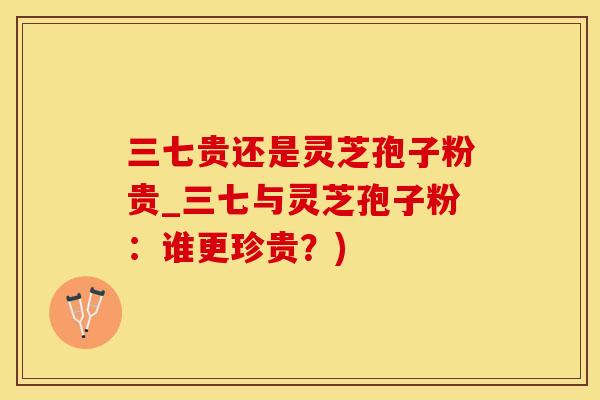 三七贵还是灵芝孢子粉贵_三七与灵芝孢子粉:谁更珍贵?) 三七贵还是灵芝孢子粉贵_三七与灵芝孢子粉:谁更珍贵?)