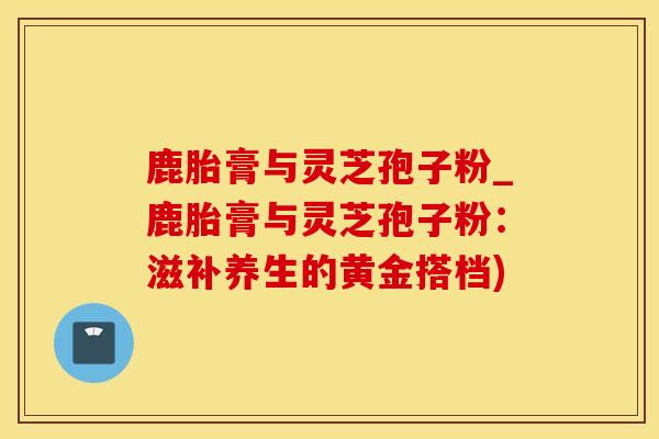 鹿胎膏与灵芝孢子粉_鹿胎膏与灵芝孢子粉：滋补养生的黄金搭档)